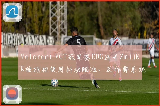 Valorant VCT冠军赛EDG选手ZmjjKK被指控使用抖动瞄准，反作弊系统未检测引质疑
