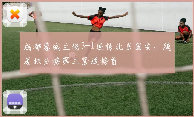 成都蓉城主场3-1逆转北京国安,稳居积分榜第三紧追榜首