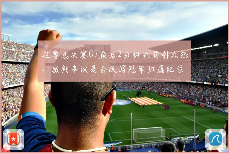 辽粤总决赛G7最后2分钟判罚引众怒，裁判争议是否改写冠军归属纪录？