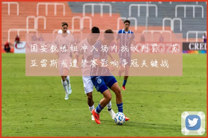 国安教练组冲入场内抗议判罚，苏亚雷斯或遭禁赛影响争冠关键战