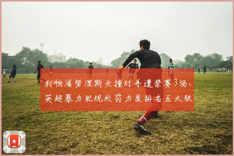 利物浦努涅斯头撞对手遭禁赛3场，英超暴力犯规处罚力度排名五大联赛垫底