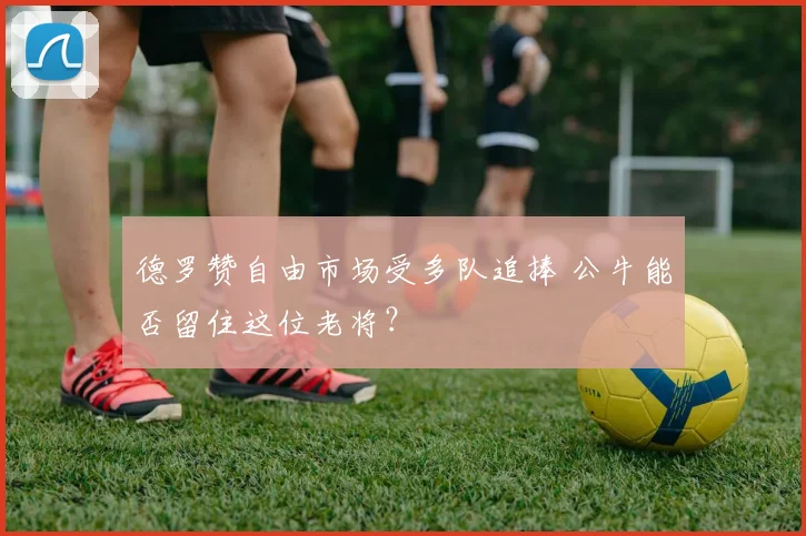 德罗赞自由市场受多队追捧 公牛能否留住这位老将？