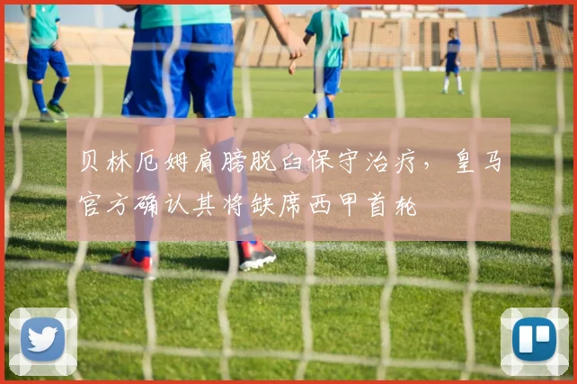 贝林厄姆肩膀脱臼保守治疗，皇马官方确认其将缺席西甲首轮