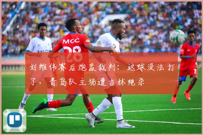 刘维伟赛后炮轰裁判：这球没法打了，青岛队主场遭吉林绝杀