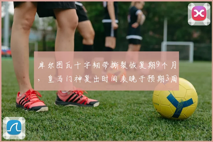 库尔图瓦十字韧带撕裂恢复期9个月,皇马门神复出时间表晚于预期3周