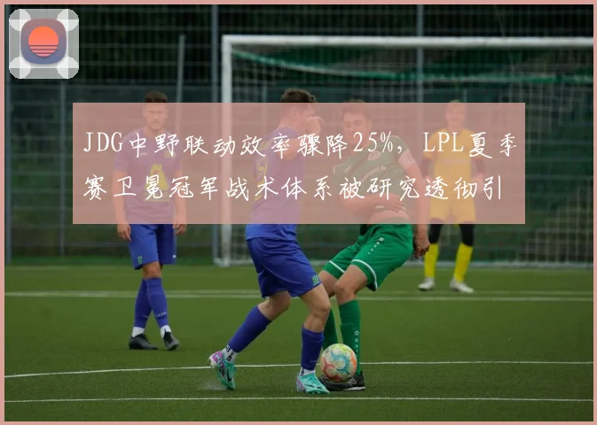 JDG中野联动效率骤降25%，LPL夏季赛卫冕冠军战术体系被研究透彻引发危机